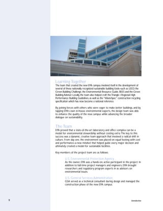 Learning Together
    The team that created the new EPA campus involved itself in the development of
    several of these nationally recognized sustainable building tools–such as LEED, the
    Green Building Challenge, the Environmental Resource Guide, BEES and the Green
    Building Advisor. Locally, the team also helped craft the Triangle J Regional High
    Performance Building Guidelines, as well as the “WasteSpec” construction recycling
    specification which has now become a national reference.

    By joining forces with others who were eager to make better buildings, and by
    tapping EPA’s own in-house environmental experts, the design team was able
    to enhance the quality of the new campus while advancing the broader
    dialogue on sustainability.


    The Team
    EPA proved that a state-of-the-art laboratory and office complex can be a
    model for environmental stewardship without costing extra.The key to this
    success was a dynamic, creative team approach that involved a radical shift in
    culture. From day one, the environment was placed on equal footing with cost
    and performance–a new mindset that helped guide every major decision and
    ultimately created a model for sustainable facilities.

    Key members of the project team are as follows:

             U.S. Environmental Protection Agency
             As the owner, EPA was a hands-on, active participant in the project. In
             addition to full-time project managers and engineers, EPA brought
             researchers and regulatory program experts in as advisors on
             environmental issues.

             U.S. General Services Administration
             GSA served as a technical consultant during design and managed the
             construction phase of the new EPA campus.




9                                                                             Introduction
 