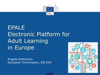 EPALE 
EPALE 
Electronic Platform for 
Adult Learning 
in Europe 
Angela Andersson 
European Commission, DG EAC 
 