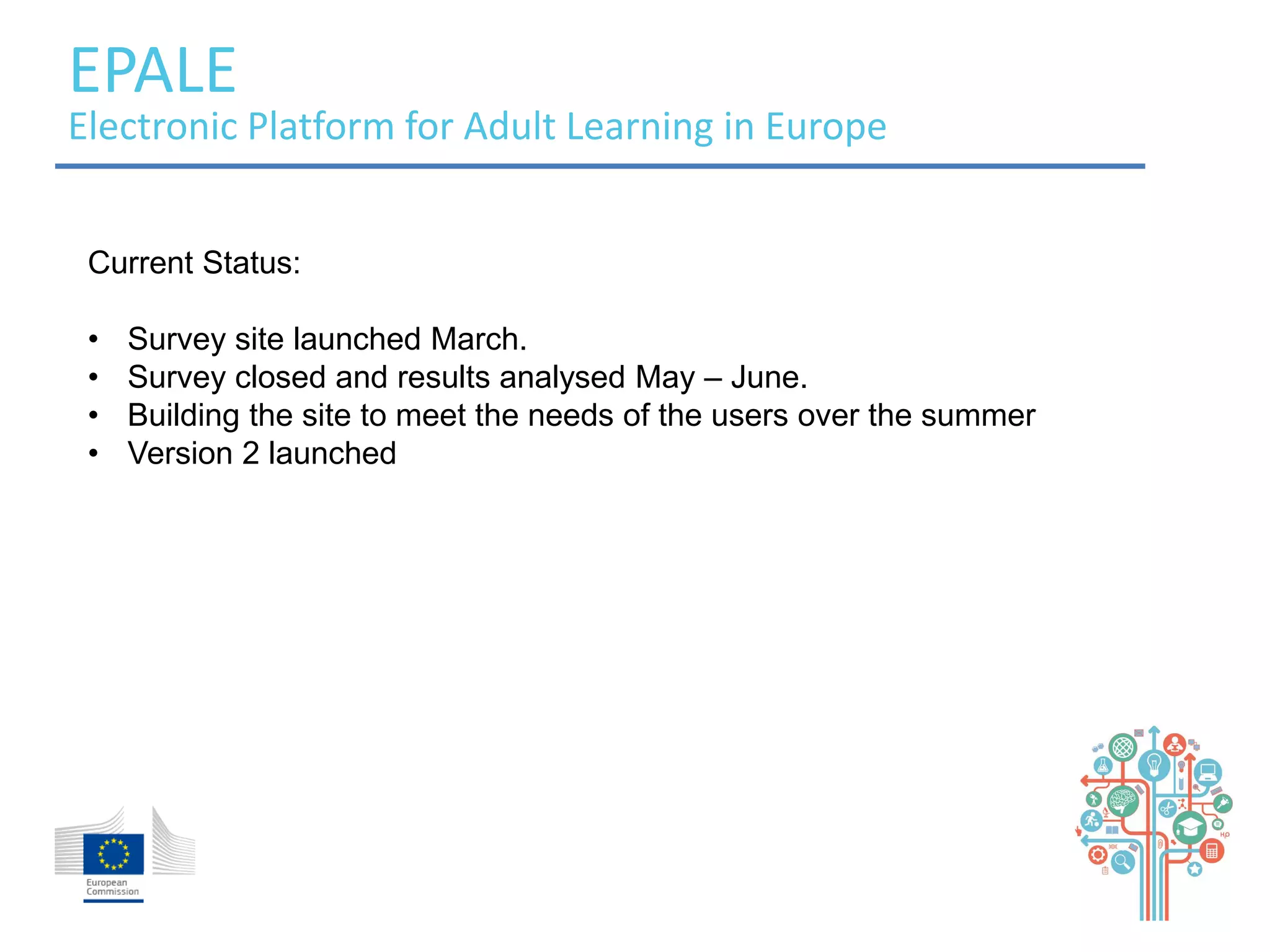 EPALE 
Electronic Platform for Adult Learning in Europe 
Current Status: 
• Survey site launched March. 
• Survey closed and results analysed May – June. 
• Building the site to meet the needs of the users over the summer 
• Version 2 launched 
 