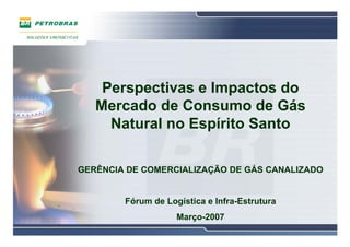 Perspectivas e Impactos do
   Mercado de Consumo de Gás
     Natural no Espírito Santo

GERÊNCIA DE COMERCIALIZAÇÃO DE GÁS CANALIZADO


        Fórum de Logística e Infra-Estrutura
                    Março-2007
 