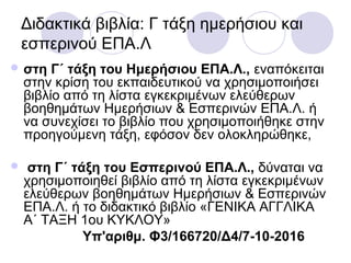 Διδακτικά βιβλία: Γ τάξη ημερήσιου και
εσπερινού ΕΠΑ.Λ
 στη Γ΄ τάξη του Ημερήσιου ΕΠΑ.Λ., εναπόκειται
στην κρίση του εκπαιδευτικού να χρησιμοποιήσει
βιβλίο από τη λίστα εγκεκριμένων ελεύθερων
βοηθημάτων Ημερήσιων & Εσπερινών ΕΠΑ.Λ. ή
να συνεχίσει το βιβλίο που χρησιμοποιήθηκε στην
προηγούμενη τάξη, εφόσον δεν ολοκληρώθηκε,
 στη Γ΄ τάξη του Εσπερινού ΕΠΑ.Λ., δύναται να
χρησιμοποιηθεί βιβλίο από τη λίστα εγκεκριμένων
ελεύθερων βοηθημάτων Ημερήσιων & Εσπερινών
ΕΠΑ.Λ. ή το διδακτικό βιβλίο «ΓΕΝΙΚΑ ΑΓΓΛΙΚΑ
Α΄ ΤΑΞΗ 1ου ΚΥΚΛΟΥ»
Υπ'αριθμ. Φ3/166720/Δ4/7-10-2016
 