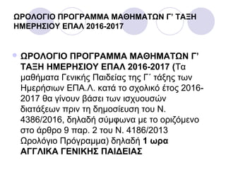ΩΡΟΛΟΓΙΟ ΠΡΟΓΡΑΜΜΑ ΜΑΘΗΜΑΤΩΝ Γ’ ΤΑΞΗ
ΗΜΕΡΗΣΙΟΥ ΕΠΑΛ 2016-2017
 ΩΡΟΛΟΓΙΟ ΠΡΟΓΡΑΜΜΑ ΜΑΘΗΜΑΤΩΝ Γ’
ΤΑΞΗ ΗΜΕΡΗΣΙΟΥ ΕΠΑΛ 2016-2017 (Τα
μαθήματα Γενικής Παιδείας της Γ΄ τάξης των
Ημερήσιων ΕΠΑ.Λ. κατά το σχολικό έτος 2016-
2017 θα γίνουν βάσει των ισχυουσών
διατάξεων πριν τη δημοσίευση του Ν.
4386/2016, δηλαδή σύμφωνα με το οριζόμενο
στο άρθρο 9 παρ. 2 του Ν. 4186/2013
Ωρολόγιο Πρόγραμμα) δηλαδή 1 ωρα
ΑΓΓΛΙΚΑ ΓΕΝΙΚΗΣ ΠΑΙΔΕΙΑΣ
 