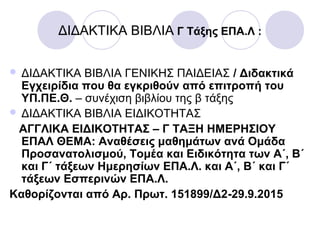 ΔΙΔΑΚΤΙΚΑ ΒΙΒΛΙΑ Γ Τάξης ΕΠΑ.Λ :
 ΔΙΔΑΚΤΙΚΑ ΒΙΒΛΙΑ ΓΕΝΙΚΗΣ ΠΑΙΔΕΙΑΣ / Διδακτικά
Εγχειρίδια που θα εγκριθούν από επιτροπή του
ΥΠ.ΠΕ.Θ. – συνέχιση βιβλίου της β τάξης
 ΔΙΔΑΚΤΙΚΑ ΒΙΒΛΙΑ ΕΙΔΙΚΟΤΗΤΑΣ
ΑΓΓΛΙΚΑ ΕΙΔΙΚΟΤΗΤΑΣ – Γ ΤΑΞΗ ΗΜΕΡΗΣΙΟΥ
ΕΠΑΛ ΘΕΜΑ: Αναθέσεις μαθημάτων ανά Ομάδα
Προσανατολισμού, Τομέα και Ειδικότητα των Α΄, Β΄
και Γ΄ τάξεων Ημερησίων ΕΠΑ.Λ. και Α΄, Β΄ και Γ΄
τάξεων Εσπερινών ΕΠΑ.Λ.
Καθορίζονται από Αρ. Πρωτ. 151899/Δ2-29.9.2015
 