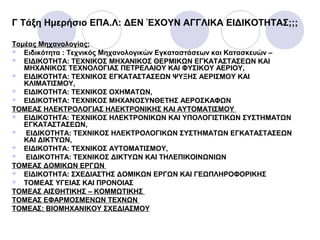 Γ Τάξη Ημερήσιο ΕΠΑ.Λ: ΔΕΝ ΈΧΟΥΝ ΑΓΓΛΙΚΑ ΕΙΔΙΚΟΤΗΤΑΣ;;;
Τομέας Μηχανολογίας:
 Ειδικότητα : Τεχνικός Μηχανολογικών Εγκαταστάσεων και Κατασκευών –
 ΕΙΔΙΚΟΤΗΤΑ: ΤΕΧΝΙΚΟΣ ΜΗΧΑΝΙΚΟΣ ΘΕΡΜΙΚΩΝ ΕΓΚΑΤΑΣΤΑΣΕΩΝ ΚΑΙ
ΜΗΧΑΝΙΚΟΣ ΤΕΧΝΟΛΟΓΙΑΣ ΠΕΤΡΕΛΑΙΟΥ ΚΑΙ ΦΥΣΙΚΟΥ ΑΕΡΙΟΥ,
 ΕΙΔΙΚΟΤΗΤΑ: ΤΕΧΝΙΚΟΣ ΕΓΚΑΤΑΣΤΑΣΕΩΝ ΨΥΞΗΣ ΑΕΡΙΣΜΟΥ ΚΑΙ
ΚΛΙΜΑΤΙΣΜΟΥ,
 ΕΙΔΙΚΟΤΗΤΑ: ΤΕΧΝΙΚΟΣ ΟΧΗΜΑΤΩΝ,
 ΕΙΔΙΚΟΤΗΤΑ: ΤΕΧΝΙΚΟΣ ΜΗΧΑΝΟΣΥΝΘΕΤΗΣ ΑΕΡΟΣΚΑΦΩΝ
ΤΟΜΕΑΣ ΗΛΕΚTΡΟΛΟΓΙΑΣ ΗΛΕΚΤΡΟΝΙΚΗΣ ΚΑΙ ΑΥΤΟΜΑΤΙΣΜΟΥ
 ΕΙΔΙΚΟΤΗΤΑ: ΤΕΧΝΙΚΟΣ ΗΛΕΚΤΡΟΝΙΚΩΝ ΚΑΙ ΥΠΟΛΟΓΙΣΤΙΚΩΝ ΣΥΣΤΗΜΑΤΩΝ
ΕΓΚΑΤΑΣΤΑΣΕΩΝ,
 ΕΙΔΙΚΟΤΗΤΑ: ΤΕΧΝΙΚΟΣ ΗΛΕΚΤΡΟΛΟΓΙΚΩΝ ΣΥΣΤΗΜΑΤΩΝ ΕΓΚΑΤΑΣΤΑΣΕΩΝ
ΚΑΙ ΔΙΚΤΥΩΝ,
 ΕΙΔΙΚΟΤΗΤΑ: ΤΕΧΝΙΚΟΣ ΑΥΤΟΜΑΤΙΣΜΟΥ,
 ΕΙΔΙΚΟΤΗΤΑ: ΤΕΧΝΙΚΟΣ ΔΙΚΤΥΩΝ ΚΑΙ ΤΗΛΕΠΙΚΟΙΝΩΝΙΩΝ
ΤΟΜΕΑΣ ΔΟΜΙΚΩΝ ΕΡΓΩΝ
 ΕΙΔΙΚΟΤΗΤΑ: ΣΧΕΔΙΑΣΤΗΣ ΔΟΜΙΚΩΝ ΕΡΓΩΝ ΚΑΙ ΓΕΩΠΛΗΡΟΦΟΡΙΚΗΣ
 ΤΟΜΕΑΣ ΥΓΕΙΑΣ ΚΑΙ ΠΡΟΝΟΙΑΣ
ΤΟΜΕΑΣ ΑΙΣΘΗΤΙΚΗΣ – ΚΟΜΜΩΤΙΚΗΣ
ΤΟΜΕΑΣ ΕΦΑΡΜΟΣΜΕΝΩΝ ΤΕΧΝΩΝ
ΤΟΜΕΑΣ: ΒΙΟΜΗΧΑΝΙΚΟΥ ΣΧΕΔΙΑΣΜΟΥ
 