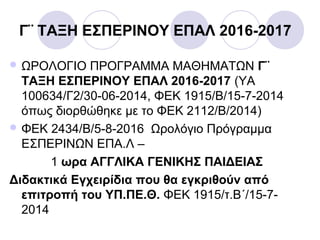 Γ¨ ΤΑΞΗ ΕΣΠΕΡΙΝΟΥ ΕΠΑΛ 2016-2017
 ΩΡΟΛΟΓΙΟ ΠΡΟΓΡΑΜΜΑ ΜΑΘΗΜΑΤΩΝ Γ¨
ΤΑΞΗ ΕΣΠΕΡΙΝΟΥ ΕΠΑΛ 2016-2017 (ΥΑ
100634/Γ2/30-06-2014, ΦΕΚ 1915/Β/15-7-2014
όπως διορθώθηκε με το ΦΕΚ 2112/Β/2014)
 ΦΕΚ 2434/Β/5-8-2016 Ωρολόγιο Πρόγραμμα
ΕΣΠΕΡΙΝΩΝ ΕΠΑ.Λ –
1 ωρα ΑΓΓΛΙΚΑ ΓΕΝΙΚΗΣ ΠΑΙΔΕΙΑΣ
Διδακτικά Εγχειρίδια που θα εγκριθούν από
επιτροπή του ΥΠ.ΠΕ.Θ. ΦΕΚ 1915/τ.Β΄/15-7-
2014
 