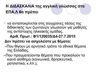 Η ΔΙΔΑΣΚΑΛΙΑ της αγγλική γλώσσας στα
ΕΠΑ.Λ θα πρέπει
 να ανταποκρίνεται στις σύγχρονες τάσεις της
διδακτικής των ζωντανών γλωσσών για μαθητές
της αντίστοιχης ηλικιακής ομάδας.
Αριθ. Πρωτ.: Φ1/120035/Δ4-27.7.2015
Δεν πρέπει να ασχολείστε με θέματα:
–Που θίγουν με αρνητικό τρόπο τα εθνικά θέματα
της Ελλάδας,
–Που πραγματεύονται θέματα που προκαλούν το
κοινό αίσθημα (κοινωνικά, θρησκευτικά,
ρατσιστικά, κ.λπ.),
 