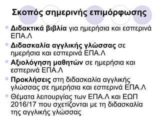 Σκοπός σημερινής επιμόρφωσης
Διδακτικά βιβλία για ημερήσια και εσπερινά
ΕΠΑ.Λ
Διδασκαλία αγγλικής γλώσσας σε
ημερήσια και εσπερινά ΕΠΑ.Λ
Αξιολόγηση μαθητών σε ημερήσια και
εσπερινά ΕΠΑ.Λ
Προκλήσεις στη διδασκαλία αγγλικής
γλώσσας σε ημερήσια και εσπερινά ΕΠΑ.Λ
Θέματα λειτουργίας των ΕΠΑ.Λ και ΕΩΠ
2016/17 που σχετίζονται με τη διδασκαλία
της αγγλικής γλώσσας
 