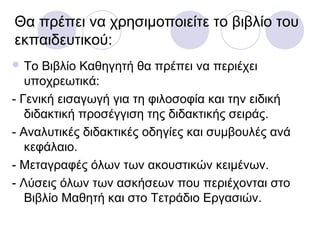 Θα πρέπει να χρησιμοποιείτε το βιβλίο του
εκπαιδευτικού:
 Το Βιβλίο Καθηγητή θα πρέπει να περιέχει
υποχρεωτικά:
- Γενική εισαγωγή για τη φιλοσοφία και την ειδική
διδακτική προσέγγιση της διδακτικής σειράς.
- Αναλυτικές διδακτικές οδηγίες και συμβουλές ανά
κεφάλαιο.
- Μεταγραφές όλων των ακουστικών κειμένων.
- Λύσεις όλων των ασκήσεων που περιέχονται στο
Βιβλίο Μαθητή και στο Τετράδιο Εργασιών.
 