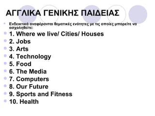 ΑΓΓΛΙΚΑ ΓΕΝΙΚΗΣ ΠΑΙΔΕΙΑΣ
 Ενδεικτικά αναφέρονται θεματικές ενότητες με τις οποίες μπορείτε να
ασχοληθείτε:
 1. Where we live/ Cities/ Houses
 2. Jobs
 3. Arts
 4. Technology
 5. Food
 6. The Media
 7. Computers
 8. Our Future
 9. Sports and Fitness
 10. Health
 