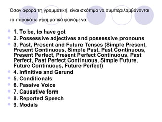 Όσον αφορά τη γραμματική, είναι σκόπιμο να συμπεριλαμβάνονται
τα παρακάτω γραμματικά φαινόμενα:
 1. To be, to have got
 2. Possessive adjectives and possessive pronouns
 3. Past, Present and Future Tenses (Simple Present,
Present Continuous, Simple Past, Past Continuous,
Present Perfect, Present Perfect Continuous, Past
Perfect, Past Perfect Continuous, Simple Future,
Future Continuous, Future Perfect)
 4. Infinitive and Gerund
 5. Conditionals
 6. Passive Voice
 7. Causative form
 8. Reported Speech
 9. Modals
 