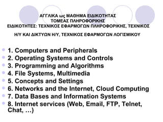 ΑΓΓΛΙΚΑ ως ΜΑΘΗΜΑ ΕΙΔΙΚΟΤΗΤΑΣ
ΤΟΜΕΑΣ ΠΛΗΡΟΦΟΡΙΚΗΣ
ΕΙΔΙΚΟΤΗΤΕΣ: ΤΕΧΝΙΚΟΣ ΕΦΑΡΜΟΓΩΝ ΠΛΗΡΟΦΟΡΙΚΗΣ, ΤΕΧΝΙΚΟΣ
Η/Υ ΚΑΙ ΔΙΚΤΥΩΝ Η/Υ, ΤΕΧΝΙΚΟΣ ΕΦΑΡΜΟΓΩΝ ΛΟΓΙΣΜΙΚΟΥ
 1. Computers and Peripherals
 2. Operating Systems and Controls
 3. Programming and Algorithms
 4. File Systems, Multimedia
 5. Concepts and Settings
 6. Networks and the Internet, Cloud Computing
 7. Data Bases and Information Systems
 8. Internet services (Web, Email, FTP, Telnet,
Chat, …)
 