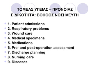 TΟΜΕΑΣ ΥΓΕΙΑΣ – ΠΡΟΝΟΙΑΣ
ΕΙΔΙΚΟΤΗΤΑ: ΒΟΗΘΟΣ ΝΟΣΗΛΕΥΤΗ
 1. Patient admissions
 2. Respiratory problems
 3. Wound care
 4. Medical specimens
 5. Medications
 6. Pre- and post-operation assessment
 7. Discharge planning
 8. Nursing care
 9. Diseases
 