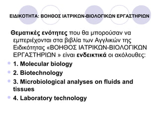 ΕΙΔΙΚΟΤΗΤΑ: ΒΟΗΘΟΣ ΙΑΤΡΙΚΩΝ-ΒΙΟΛΟΓΙΚΩΝ ΕΡΓΑΣΤΗΡΙΩΝ
Θεματικές ενότητες που θα μπορούσαν να
εμπεριέχονται στα βιβλία των Αγγλικών της
Ειδικότητας «ΒΟΗΘΟΣ ΙΑΤΡΙΚΩΝ-ΒΙΟΛΟΓΙΚΩΝ
ΕΡΓΑΣΤΗΡΙΩΝ » είναι ενδεικτικά οι ακόλουθες:
 1. Molecular biology
 2. Biotechnology
 3. Microbiological analyses on fluids and
tissues
 4. Laboratory technology
 