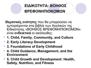 ΕΙΔΙΚΟΤΗΤΑ: ΒΟΗΘΟΣ
ΒΡΕΦΟΝΗΠΙΟΚΟΜΩΝ
Θεματικές ενότητες που θα μπορούσαν να
εμπεριέχονται στα βιβλία των Αγγλικών της
Ειδικότητας «ΒΟΗΘΟΣ ΒΡΕΦΟΝΗΠΙΟΚΟΜΩΝ»
είναι ενδεικτικά οι ακόλουθες:
 1. Child, Family, Community, and Culture
 2. Early Literacy Development
 3. Foundations of Early Childhood
 4. Child Guidance, Management, and the
Environment
 5. Child Growth and Development: Health,
Safety, Nutrition, and Fitness
 