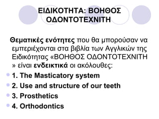 ΕΙΔΙΚΟΤΗΤΑ: ΒΟΗΘΟΣ
ΟΔΟΝΤΟΤΕΧΝΙΤΗ
Θεματικές ενότητες που θα μπορούσαν να
εμπεριέχονται στα βιβλία των Αγγλικών της
Ειδικότητας «ΒΟΗΘΟΣ ΟΔΟΝΤΟΤΕΧΝΙΤΗ
» είναι ενδεικτικά οι ακόλουθες:
1. The Masticatory system
2. Use and structure of our teeth
3. Prosthetics
4. Orthodontics
 