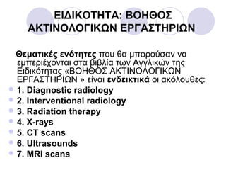 ΕΙΔΙΚΟΤΗΤΑ: ΒΟΗΘΟΣ
ΑΚΤΙΝΟΛΟΓΙΚΩΝ ΕΡΓΑΣΤΗΡΙΩΝ
Θεματικές ενότητες που θα μπορούσαν να
εμπεριέχονται στα βιβλία των Αγγλικών της
Ειδικότητας «ΒΟΗΘΟΣ ΑΚΤΙΝΟΛΟΓΙΚΩΝ
ΕΡΓΑΣΤΗΡΙΩΝ » είναι ενδεικτικά οι ακόλουθες:
 1. Diagnostic radiology
 2. Interventional radiology
 3. Radiation therapy
 4. X-rays
 5. CT scans
 6. Ultrasounds
 7. MRI scans
 