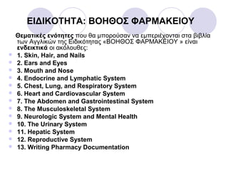 ΕΙΔΙΚΟΤΗΤΑ: ΒΟΗΘΟΣ ΦΑΡΜΑΚΕΙΟΥ
Θεματικές ενότητες που θα μπορούσαν να εμπεριέχονται στα βιβλία
των Αγγλικών της Ειδικότητας «ΒΟΗΘΟΣ ΦΑΡΜΑΚΕΙΟΥ » είναι
ενδεικτικά οι ακόλουθες:
 1. Skin, Hair, and Nails
 2. Ears and Eyes
 3. Mouth and Nose
 4. Endocrine and Lymphatic System
 5. Chest, Lung, and Respiratory System
 6. Heart and Cardiovascular System
 7. The Abdomen and Gastrointestinal System
 8. The Musculoskeletal System
 9. Neurologic System and Mental Health
 10. The Urinary System
 11. Hepatic System
 12. Reproductive System
 13. Writing Pharmacy Documentation
 