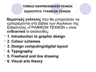 ΤΟΜΕΑΣ ΕΦΑΡΜΟΣΜΕΝΩΝ ΤΕΧΝΩΝ
ΕΙΔΙΚΟΤΗΤΑ: ΓΡΑΦΙΚΩΝ ΤΕΧΝΩΝ
Θεματικές ενότητες που θα μπορούσαν να
εμπεριέχονται στα βιβλία των Αγγλικών της
Ειδικότητας «ΓΡΑΦΙΚΩΝ ΤΕΧΝΩΝ » είναι
ενδεικτικά οι ακόλουθες:
 1. Introduction to graphic design
 2. Colour schemes
 3. Design computing/digital layout
 4. Typography
 5. Freehand and line drawing
 6. Visual arts theory
 