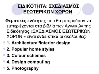 ΕΙΔΙΚΟΤΗΤΑ: ΣΧΕΔΙΑΣΜΟΣ
ΕΣΩΤΕΡΙΚΩΝ ΧΩΡΩΝ
Θεματικές ενότητες που θα μπορούσαν να
εμπεριέχονται στα βιβλία των Αγγλικών της
Ειδικότητας «ΣΧΕΔΙΑΣΜΟΣ ΕΣΩΤΕΡΙΚΩΝ
ΧΩΡΩΝ » είναι ενδεικτικά οι ακόλουθες:
1. Architectural/Interior design
2. Popular home styles
3. Colour schemes
4. Design computing
5. Photography
 