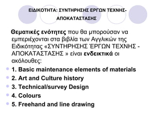 ΕΙΔΙΚΟΤΗΤΑ: ΣΥΝΤΗΡΗΣΗΣ ΕΡΓΩΝ ΤΕΧΝΗΣ-
ΑΠΟΚΑΤΑΣΤΑΣΗΣ
Θεματικές ενότητες που θα μπορούσαν να
εμπεριέχονται στα βιβλία των Αγγλικών της
Ειδικότητας «ΣΥΝΤΗΡΗΣΗΣ ΈΡΓΩΝ ΤΕΧΝΗΣ -
ΑΠΟΚΑΤΑΣΤΑΣΗΣ » είναι ενδεικτικά οι
ακόλουθες:
 1. Basic maintenance elements of materials
 2. Art and Culture history
 3. Technical/survey Design
 4. Colours
 5. Freehand and line drawing
 