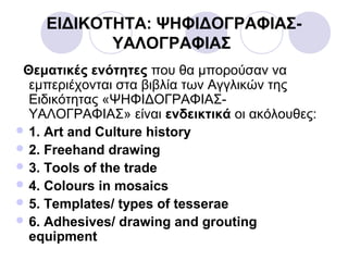 ΕΙΔΙΚΟΤΗΤΑ: ΨΗΦΙΔΟΓΡΑΦΙΑΣ-
ΥΑΛΟΓΡΑΦΙΑΣ
Θεματικές ενότητες που θα μπορούσαν να
εμπεριέχονται στα βιβλία των Αγγλικών της
Ειδικότητας «ΨΗΦΙΔΟΓΡΑΦΙΑΣ-
ΥΑΛΟΓΡΑΦΙΑΣ» είναι ενδεικτικά οι ακόλουθες:
 1. Art and Culture history
 2. Freehand drawing
 3. Tools of the trade
 4. Colours in mosaics
 5. Templates/ types of tesserae
 6. Adhesives/ drawing and grouting
equipment
 
