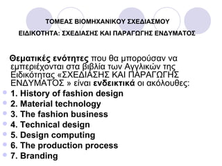 ΤΟΜΕΑΣ ΒΙΟΜΗΧΑΝΙΚΟΥ ΣΧΕΔΙΑΣΜΟΥ
ΕΙΔΙΚΟΤΗΤΑ: ΣΧΕΔΙΑΣΗΣ ΚΑΙ ΠΑΡΑΓΩΓΗΣ ΕΝΔΥΜΑΤΟΣ
Θεματικές ενότητες που θα μπορούσαν να
εμπεριέχονται στα βιβλία των Αγγλικών της
Ειδικότητας «ΣΧΕΔΙΑΣΗΣ ΚΑΙ ΠΑΡΑΓΩΓΗΣ
ΕΝΔΥΜΑΤΟΣ » είναι ενδεικτικά οι ακόλουθες:
 1. History of fashion design
 2. Material technology
 3. The fashion business
 4. Technical design
 5. Design computing
 6. The production process
 7. Branding
 