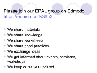 Please join our EPAL group on Edmodo
https://edmo.do/j/fv36h3
 We share materials
 We share knowledge
 We share worksheets
 We share good practices
 We exchange ideas
 We get informed about events, seminars,
workshops
 We keep ourselves updated
 