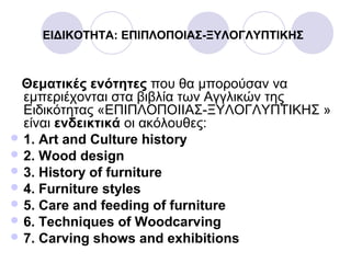 ΕΙΔΙΚΟΤΗΤΑ: ΕΠΙΠΛΟΠΟΙΑΣ-ΞΥΛΟΓΛΥΠΤΙΚΗΣ
Θεματικές ενότητες που θα μπορούσαν να
εμπεριέχονται στα βιβλία των Αγγλικών της
Ειδικότητας «ΕΠΙΠΛΟΠΟΙΙΑΣ-ΞΥΛΟΓΛΥΠΤΙΚΗΣ »
είναι ενδεικτικά οι ακόλουθες:
 1. Art and Culture history
 2. Wood design
 3. History of furniture
 4. Furniture styles
 5. Care and feeding of furniture
 6. Techniques of Woodcarving
 7. Carving shows and exhibitions
 