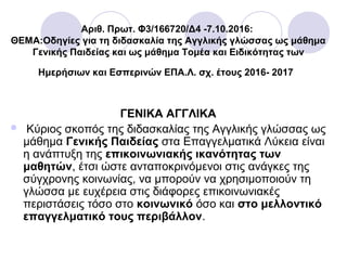 Αριθ. Πρωτ. Φ3/166720/Δ4 -7.10.2016:
ΘΕΜΑ:Οδηγίες για τη διδασκαλία της Αγγλικής γλώσσας ως μάθημα
Γενικής Παιδείας και ως μάθημα Τομέα και Ειδικότητας των
Ημερήσιων και Εσπερινών ΕΠΑ.Λ. σχ. έτους 2016- 2017
ΓΕΝΙΚΑ ΑΓΓΛΙΚΑ
 Κύριος σκοπός της διδασκαλίας της Αγγλικής γλώσσας ως
μάθημα Γενικής Παιδείας στα Επαγγελματικά Λύκεια είναι
η ανάπτυξη της επικοινωνιακής ικανότητας των
μαθητών, έτσι ώστε ανταποκρινόμενοι στις ανάγκες της
σύγχρονης κοινωνίας, να μπορούν να χρησιμοποιούν τη
γλώσσα με ευχέρεια στις διάφορες επικοινωνιακές
περιστάσεις τόσο στο κοινωνικό όσο και στο μελλοντικό
επαγγελματικό τους περιβάλλον.
 