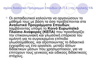 I
σχύον Αναλυτικό Πρόγραμμα Σπουδών (Α.Π.Σ.) της Αγγλικής ΥΑ
 Οι εκπαιδευτικοί καλούνται να οργανώσουν το
μάθημά τους με βάση τα όσα προβλέπονται στα
Αναλυτικά Προγράμματα Σπουδών,
λαμβάνοντας υπόψη το Κοινό Ευρωπαϊκό
Πλαίσιο Αναφοράς (ΚΕΠΑ) που προσδιορίζει
την επικοινωνιακή και γλωσσική επάρκεια του
ομιλητή για το συγκεκριμένο επίπεδο
γλωσσομάθειας, και αξιοποιώντας το διδακτικό
εγχειρίδιο ως ένα εργαλείο, μεταξύ άλλων
διδακτικών μέσων που χρησιμοποιούν, για να
επιτύχουν τους γενικούς και ειδικούς διδακτικούς
στόχους.
 