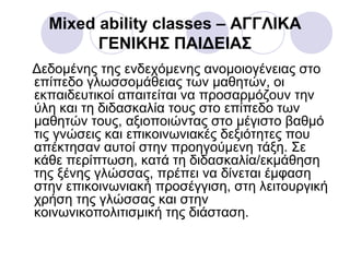 Mixed ability classes – ΑΓΓΛΙΚΑ
ΓΕΝΙΚΗΣ ΠΑΙΔΕΙΑΣ
Δεδομένης της ενδεχόμενης ανομοιογένειας στο
επίπεδο γλωσσομάθειας των μαθητών, οι
εκπαιδευτικοί απαιτείται να προσαρμόζουν την
ύλη και τη διδασκαλία τους στο επίπεδο των
μαθητών τους, αξιοποιώντας στο μέγιστο βαθμό
τις γνώσεις και επικοινωνιακές δεξιότητες που
απέκτησαν αυτοί στην προηγούμενη τάξη. Σε
κάθε περίπτωση, κατά τη διδασκαλία/εκμάθηση
της ξένης γλώσσας, πρέπει να δίνεται έμφαση
στην επικοινωνιακή προσέγγιση, στη λειτουργική
χρήση της γλώσσας και στην
κοινωνικοπολιτισμική της διάσταση.
 