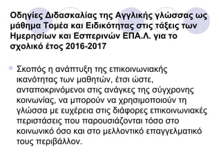 Οδηγίες Διδασκαλίας της Αγγλικής γλώσσας ως
μάθημα Τομέα και Ειδικότητας στις τάξεις των
Ημερησίων και Εσπερινών ΕΠΑ.Λ. για το
σχολικό έτος 2016-2017
 Σκοπός η ανάπτυξη της επικοινωνιακής
ικανότητας των μαθητών, έτσι ώστε,
ανταποκρινόμενοι στις ανάγκες της σύγχρονης
κοινωνίας, να μπορούν να χρησιμοποιούν τη
γλώσσα με ευχέρεια στις διάφορες επικοινωνιακές
περιστάσεις που παρουσιάζονται τόσο στο
κοινωνικό όσο και στο μελλοντικό επαγγελματικό
τους περιβάλλον.
 