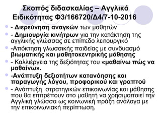 Σκοπός διδασκαλίας – Αγγλικά
Ειδικότητας Φ3/166720/Δ4/7-10-2016
 - Διερεύνηση αναγκών των μαθητών
 - Δημιουργία κινήτρων για την κατάκτηση της
αγγλικής γλώσσας σε επίπεδο λειτουργικό
 -Απόκτηση γλωσσικής παιδείας με συνδυασμό
βιωματικής και μαθητοκεντρικής μάθησης
 - Καλλιέργεια της δεξιότητας του «μαθαίνω πώς να
μαθαίνω».
 -Ανάπτυξη δεξιοτήτων κατανόησης και
παραγωγής λόγου, προφορικού και γραπτού
 - Ανάπτυξη στρατηγικών επικοινωνίας και μάθησης
που θα επιτρέπουν στο μαθητή να χρησιμοποιεί την
Αγγλική γλώσσα ως κοινωνική πράξη ανάλογα με
την επικοινωνιακή περίπτωση.
 