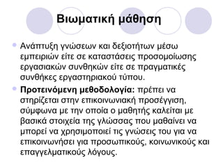 Βιωματική μάθηση
 Ανάπτυξη γνώσεων και δεξιοτήτων μέσω
εμπειριών είτε σε καταστάσεις προσομοίωσης
εργασιακών συνθηκών είτε σε πραγματικές
συνθήκες εργαστηριακού τύπου.
 Προτεινόμενη μεθοδολογία: πρέπει να
στηρίζεται στην επικοινωνιακή προσέγγιση,
σύμφωνα με την οποία ο μαθητής καλείται με
βασικά στοιχεία της γλώσσας που μαθαίνει να
μπορεί να χρησιμοποιεί τις γνώσεις του για να
επικοινωνήσει για προσωπικούς, κοινωνικούς και
επαγγελματικούς λόγους.
 