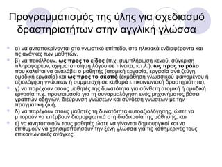 Προγραμματισμός της ύλης για σχεδιασμό
δραστηριοτήτων στην αγγλική γλώσσα
 α) να ανταποκρίνονται στο γνωστικό επίπεδο, στα ηλικιακά ενδιαφέροντα και
τις ανάγκες των μαθητών,
 β) να ποικίλλουν, ως προς το είδος (π.χ. συμπλήρωση κενού, σύγκριση
πληροφοριών, σχηματοποίηση λόγου σε πίνακα, κ.τ.λ.), ως προς το ρόλο
που καλείται να αναλάβει ο μαθητής (ατομική εργασία, εργασία ανά ζεύγη,
ομαδική εργασία) και ως προς το σκοπό (εκμάθηση γλωσσικού φαινομένου ή
αξιολόγηση γνώσεων ή συμμετοχή σε καθαρά επικοινωνιακή δραστηριότητα),
 γ) να παρέχουν στους μαθητές της δυνατότητα για σύνθετη ατομική ή ομαδική
εργασία π.χ. προετοιμασία για τη συναρμολόγηση ενός μηχανήματος βάσει
γραπτών οδηγιών, διεύρυνση γνώσεων και σύνδεση γνώσεων με την
πραγματική ζωή,
 δ) να παρέχουν στους μαθητές τη δυνατότητα αυτοαξιολόγησης, ώστε να
μπορούν να επέμβουν διαμορφωτικά στη διαδικασία της μάθησης, και
 ε) να κινητοποιούν τους μαθητές ώστε να γίνονται δημιουργικοί και να
επιθυμούν να χρησιμοποιήσουν την ξένη γλώσσα για τις καθημερινές τους
επικοινωνιακές ανάγκες.
 