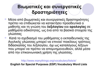 Βιωματικές και συνεργατικές
δραστηριότητες
 Μέσα από βιωματικές και συνεργατικές δραστηριότητες
πρέπει να επιδιώκεται να κατακτήσει προοδευτικά ο
μαθητής και τη γνώση του λεξιλογίου και ορολογίας σε
μαθήματα ειδικότητας, ως ένα από τα βασικά στοιχεία της
γλώσσας
 Κατά το σχεδιασμό του μαθήματος ο εκπαιδευτικός της
Αγγλικής γλώσσας μπορεί να επινοεί ποικίλους τρόπους
διδασκαλίας του λεξιλογίου, όχι ως καταλόγους λέξεων
που μπορεί να πρέπει να απομνημονευθούν, αλλά μέσα
από την επικοινωνιακή χρήση της γλώσσας.
http://www.manythings.org/vocabulary/lists/e/
English for Special Purposes (ESP) Vocabulary Word Lists
 