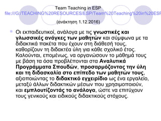 Team Teaching in ESP
file:///G:/TEACHING%20RESOURCES/ESP/Team%20Teaching%20in%20ESP
(ανάκτηση 1.12.2016)
 Οι εκπαιδευτικοί, ανάλογα με τις γνωστικές και
γλωσσικές ανάγκες των μαθητών και σύμφωνα με τα
διδακτικά πακέτα που έχουν στη διάθεσή τους,
καθορίζουν τη διδακτέα ύλη για κάθε σχολικό έτος.
Καλούνται, επομένως, να οργανώσουν το μάθημά τους
με βάση τα όσα προβλέπονται στα Αναλυτικά
Προγράμματα Σπουδών, προσαρμόζοντας την ύλη
και τη διδασκαλία στο επίπεδο των μαθητών τους,
αξιοποιώντας το διδακτικό εγχειρίδιο ως ένα εργαλείο,
μεταξύ άλλων διδακτικών μέσων που χρησιμοποιούν,
και εμπλουτίζοντάς το ανάλογα, ώστε να επιτύχουν
τους γενικούς και ειδικούς διδακτικούς στόχους.
 
