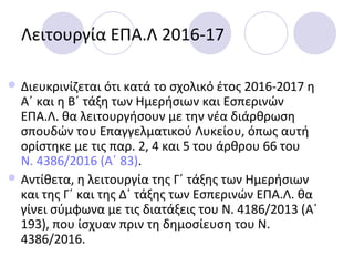 Λειτουργία ΕΠΑ.Λ 2016-17
 Διευκρινίζεται ότι κατά το σχολικό έτος 2016-2017 η
Α΄ και η Β΄ τάξη των Ημερήσιων και Εσπερινών
ΕΠΑ.Λ. θα λειτουργήσουν με την νέα διάρθρωση
σπουδών του Επαγγελματικού Λυκείου, όπως αυτή
ορίστηκε με τις παρ. 2, 4 και 5 του άρθρου 66 του
Ν. 4386/2016 (Α΄ 83).
 Αντίθετα, η λειτουργία της Γ΄ τάξης των Ημερήσιων
και της Γ΄ και της Δ΄ τάξης των Εσπερινών ΕΠΑ.Λ. θα
γίνει σύμφωνα με τις διατάξεις του Ν. 4186/2013 (Α΄
193), που ίσχυαν πριν τη δημοσίευση του Ν.
4386/2016.
 