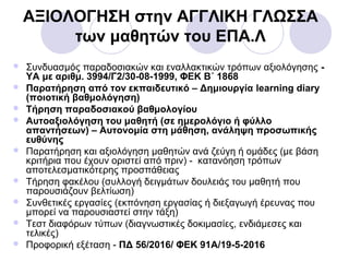 ΑΞΙΟΛΟΓΗΣΗ στην ΑΓΓΛΙΚΗ ΓΛΩΣΣΑ
των μαθητών του ΕΠΑ.Λ
 Συνδυασμός παραδοσιακών και εναλλακτικών τρόπων αξιολόγησης -
ΥΑ με αριθμ. 3994/Γ2/30-08-1999, ΦΕΚ Β΄ 1868
 Παρατήρηση από τον εκπαιδευτικό – Δημιουργία learning diary
(ποιοτική βαθμολόγηση)
 Tήρηση παραδοσιακού βαθμολογίου
 Αυτοαξιολόγηση του μαθητή (σε ημερολόγιο ή φύλλο
απαντήσεων) – Αυτονομία στη μάθηση, ανάληψη προσωπικής
ευθύνης
 Παρατήρηση και αξιολόγηση μαθητών ανά ζεύγη ή ομάδες (με βάση
κριτήρια που έχουν οριστεί από πριν) - κατανόηση τρόπων
αποτελεσματικότερης προσπάθειας
 Τήρηση φακέλου (συλλογή δειγμάτων δουλειάς του μαθητή που
παρουσιάζουν βελτίωση)
 Συνθετικές εργασίες (εκπόνηση εργασίας ή διεξαγωγή έρευνας που
μπορεί να παρουσιαστεί στην τάξη)
 Τεστ διαφόρων τύπων (διαγνωστικές δοκιμασίες, ενδιάμεσες και
τελικές)
 Προφορική εξέταση - ΠΔ 56/2016/ ΦΕΚ 91A/19-5-2016
 