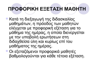 ΠΡΟΦΟΡΙΚΗ ΕΞΕΤΑΣΗ ΜΑΘΗΤΗ
Κατά τη διεξαγωγή της διδασκαλίας
μαθημάτων, η πρόοδος των μαθητών
ελέγχεται με προφορική εξέταση για το
μάθημα της ημέρας, η οποία διενεργείται
με την υποβολή ερωτήσεων στη
διδαχθείσα ύλη και κυρίως επί του
μαθήματος της ημέρας.
Οι εξεταζόμενοι προφορικά μαθητές
βαθμολογούνται για κάθε τέτοια εξέταση.
 