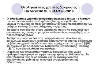 Οι ολιγόλεπτες γραπτές δοκιμασίες
ΠΔ 56/2016/ ΦΕΚ 91A/19-5-2016
 Οι ολιγόλεπτες γραπτές δοκιμασίες διάρκειας 10 έως 15 λεπτών,
που αποτελούν εναλλακτικό τρόπο εξέτασης των μαθητών στο
μάθημα της ημέρας και πραγ ματοποιούνται χωρίς προειδοποίηση των
μαθητών και στην ύλη του μαθήματος της ημέρας.
 Τα θέματα που δίνονται στους μαθητές θα πρέπει να προϋποθέτουν
απαντήσεις, τις οποίες να μπορούν να διατυπώσουν οι μαθητές στον
προβλεπόμενο χρόνο.
 Τα θέματα μπορεί να έχουν τη μορφή σύντομων, ποικίλων και
κατάλληλων ερωτήσεων, οι οποίες διατυπώνονται από τον διδάσκοντα
με βάση τα σχετικά παραδείγματα που περιέχονται στα σχολικά βιβλία
και σύμφωνα με τις οδηγίες του Ινστιτούτου Εκπαιδευτικής Πολιτικής
(Ι.Ε.Π.) που αποστέλλονται στα σχολεία.
 Ο αριθμός των ολιγόλεπτων γραπτών δοκιμασιών είναι χωρίς
αριθμητικό περιορισμό και αφήνεται στην κρίση του διδάσκοντος. Τα
αποτελέσματά τους αξιοποιούνται για την αντικειμενικότερη
αξιολόγηση του μαθητή και τη συνεχή ανατροφοδότηση της
διδασκαλίας.
 