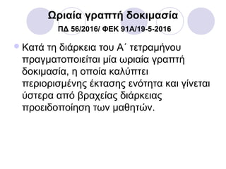Ωριαία γραπτή δοκιμασία
ΠΔ 56/2016/ ΦΕΚ 91A/19-5-2016
Κατά τη διάρκεια του Α΄ τετραμήνου
πραγματοποιείται μία ωριαία γραπτή
δοκιμασία, η οποία καλύπτει
περιορισμένης έκτασης ενότητα και γίνεται
ύστερα από βραχείας διάρκειας
προειδοποίηση των μαθητών.
 