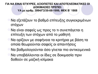 ΓΙΑ ΝΑ ΕΙΝΑΙ ΕΓΚΥΡΕΣ, ΑΞΙΟΠΙΣΤΕΣ ΚΑΙ ΑΠΟΤΕΛΕΣΜΑΤΙΚΕΣ ΟΙ
ΔΟΚΙΜΑΣΙΕΣ ΠΡΕΠΕΙ:
ΥΑ με αριθμ. 3994/Γ2/30-08-1999, ΦΕΚ Β΄ 1868
 Να εξετάζουν το βαθμό επίτευξης συγκεκριμένων
στόχων
 Να είναι σαφείς ως προς το τι συνεπάγεται η
επίτευξη των στόχων από το μαθητή
 Να ορίζουν με σαφήνεια τα κριτήρια με βάση τα
οποία θεωρούνται σαφείς οι απαντήσεις
 Να βαθμολογούνται όσο γίνεται πιο αντικειμενικά
 Να υποβάλλονται οι ίδιες σε δοκιμασία πριν
δοθούν σε μαζική κλίμακα
 