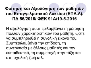 Φοίτηση και Αξιολόγηση των μαθητών
του Επαγγελματικού Λυκείου (ΕΠΑ.Λ).
ΠΔ 56/2016/ ΦΕΚ 91A/19-5-2016
Η αξιολόγηση συμπεριλαμβάνει τη μέτρηση
πολλών χαρακτηριστικών του μαθητή, ώστε
να συμπληρωθεί η συνολική εικόνα του.
Συμπεριλαμβάνει την επίδοση, τη
συνεργασία με άλλους μαθητές και τον
εκπαιδευτικό, τη συμμετοχή στην τάξη και
στη σχολική ζωή κτλ.
 