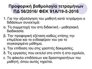 Προφορική βαθμολογία τετραμήνων
ΠΔ 56/2016/ ΦΕΚ 91A/19-5-2016
1. Για την αξιολόγηση του μαθητή κατά τετράμηνο ο
διδάσκων συνεκτιμά:
α. Τη συμμετοχή του στη διδακτική - μαθησιακή
διαδικασία.
β. Την προφορική εξέταση καθώς επίσης την
επιμέλεια και το ενδιαφέρον του για το
συγκεκριμένο μάθημα,
γ. Την επίδοση του στις γραπτές δοκιμασίες,
δ. Τις εργασίες που εκτελεί στο σπίτι ή στο σχολείο,
ε. Το φάκελο επιδόσεων και δραστηριοτήτων του
μαθητή, όπου αυτός τηρείται.
 