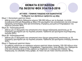 ΘΕΜΑΤΑ ΕΞΕΤΑΣΕΩΝ
ΠΔ 56/2016/ ΦΕΚ 91A/19-5-2016
ΑΓΓΛΙΚΑ - ΓΕΝΙΚΗΣ ΠΑΙΔΕΙΑΣ ΚΑΙ ΕΙΔΙΚΟΤΗΤΑΣ
Τα θέματα των εξετάσεων ορίζονται ως εξής:
Θέμα 1. Κατανόηση γραπτού λόγου
 Δίδεται στους μαθητές διδαγμένο κείμενο 180-350 λέξεων για τα Αγγλικά, το οποίο
συνοδεύεται από μία δοκιμασία με δέκα (10) ερωτήματα που αποσκοπούν (α) στον έλεγχο
σφαιρικής κατανόησης ή/και (β) κατανόησης επιμέρους μηνυμάτων/πληροφοριών του
κειμένου (σύνολο 30%).
Θέμα 2α. Λεξικογραμματική
 Δίδεται μία (1) δοκιμασία που αποσκοπεί στον έλεγχο λεξιλογικής ικανότητας με 10
επιμέρους ερωτήματα για την Αγγλική γλώσσα. Πρόκειται για ερωτήματα συμπλήρωσης
(σύνολο 20%).
Θέμα 2β. Λεξικογραμματική
 Δίδεται μία (1) δοκιμασία που αποσκοπεί στον έλεγχο γραμματικής ικανότητας με 10
επιμέρους ερωτήματα για την Αγγλική γλώσσα. Πρόκειται για ερωτήματα επιλογής (σύνολο
20%).
Θέμα 3. Παραγωγή γραπτού λόγου
 Οι μαθητές καλούνται να παράγουν κείμενο γραπτού λόγου έκτασης 120-150 λέξεων στην
Αγγλική γλώσσα, σύμφωνα με πληροφορίες, παροτρύνσεις, ή/και οδηγίες που παρέχονται
στην ξένη γλώσσα και οι οποίες ορίζουν με σαφήνεια το συγκειμενικό πλαίσιο της
παραγωγής του (δηλαδή ποιος γράφει, σε ποιον και για ποιον σκοπό) (σύνολο 30%).
 