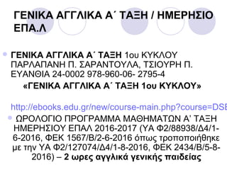 ΓΕΝΙΚΑ ΑΓΓΛΙΚΑ Α΄ ΤΑΞΗ / ΗΜΕΡΗΣΙΟ
ΕΠΑ.Λ
 ΓΕΝΙΚΑ ΑΓΓΛΙΚΑ Α΄ ΤΑΞΗ 1ου ΚΥΚΛΟΥ
ΠΑΡΛΑΠΑΝΗ Π. ΣΑΡΑΝΤΟΥΛΑ, ΤΣΙΟΥΡΗ Π.
ΕΥΑΝΘΙΑ 24-0002 978-960-06- 2795-4
«ΓΕΝΙΚΑ ΑΓΓΛΙΚΑ Α΄ ΤΑΞΗ 1ου ΚΥΚΛΟΥ»
http://ebooks.edu.gr/new/course-main.php?course=DSE
 ΩΡΟΛΟΓΙΟ ΠΡΟΓΡΑΜΜΑ ΜΑΘΗΜΑΤΩΝ Α’ ΤΑΞΗ
ΗΜΕΡΗΣΙΟΥ ΕΠΑΛ 2016-2017 (ΥΑ Φ2/88938/Δ4/1-
6-2016, ΦΕΚ 1567/Β/2-6-2016 όπως τροποποιήθηκε
με την ΥΑ Φ2/127074/Δ4/1-8-2016, ΦΕΚ 2434/Β/5-8-
2016) – 2 ωρες αγγλικά γενικής παιδείας
 