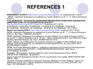 REFERENCES 1
 NOMOΘΕΣΙΑ ΓΙΑ ΕΠΑ.Λ http://users.sch.gr/akouts/programs.htm (ανάκτηση 26.11.2016)
 ΘΕΜΑ: «Ωρολόγιο Πρόγραμμα των μαθημάτων Γενικής Παιδείας των B΄, Γ΄, Δ΄ τάξεων Εσπερινών
ΕΠΑ.Λ.».
 ΙΤΥΕ ΔΙΟΦΑΝΤΟΣ - ΚΑΤΑΛΟΓΟΣ ΔΙΔΑΚΤΙΚΩΝ ΒΙΒΛΙΩΝ ΕΠΑΓΓΕΛΜΑΤΙΚΗΣ ΕΚΠΑΙΔΕΥΣΗΣ
(ΗΜΕΡΗΣΙΟ ΕΠΑΛ) ΓΙΑ ΤΟ ΣΧΟΛΙΚΟ ΕΤΟΣ 2016-2017
http://publications.cti.gr/2016-17/epal-16-17 (ανάκτηση 26.11.2016)
 Φ1/87395/Δ4 - 30-05-2016, Φ1/99918/Δ4 - 17-06-2016, Φ1/105286/Δ4 - 28-06-2016,
Φ1/142634/Δ4 - 06-09-2016, Φ1/146302/Δ4 - 09-09-2016, Φ1/186256/Δ4 - 04-11-2016
 Θεματα λειτουργίας ΕΠΑ.Λ http://dide.flo.sch.gr/site/?p=14867 (ανάκτηση 26.11.2016)
 ΘΕΜΑ: «Ωρολόγιο Πρόγραμμα των μαθημάτων Γενικής Παιδείας των B΄, Γ΄, Δ΄ τάξεων Εσπερινών
ΕΠΑ.Λ.». Αρ. Πρωτ. 100634/Γ2-30.6.2014
 ΘΕΜΑ:«Ωρολόγιο Πρόγραμμα των μαθημάτων Γενικής Παιδείας της Α’ τάξης Εσπερινών ΕΠΑ.Λ.
και των Β΄, Γ΄ τάξεων Ημερησίων και Α΄, Β΄ και Γ΄ τάξεων Εσπερινών ΕΠΑ.Λ. ανά Ειδικότητα Τομέα
Ομάδας Προσανατολισμού» Αρ. Πρωτ. Φ2/88070/Δ4-4.6.2015
 ΘΕΜΑ: Οδηγίες για τη διδασκαλία της Αγγλικής γλώσσας ως μάθημα Γενικής Παιδείας και ως
μάθημα Τομέα και Ειδικότητας των Ημερήσιων και Εσπερινών ΕΠΑ.Λ. σχ. έτους 2016- 2017,
Φ3/166720/Δ4/7-10-2016
 ΘΕΜΑ: Αντιστοιχία διδακτικών βιβλίων – μαθημάτων Ημερησίων και Εσπερινών Επαγγελματικών
Λυκείων σχολικού έτους 2016-2017 – ΕΠΙΚΑΙΡΟΠΟΙΗΣΗ ΚΑΤΑΛΟΓΟΥ. Αριθ. Πρωτ.
Φ1/151824/Δ4-16.9-2016
 Εγγραφές - Μετεγγραφές - Φοίτηση μαθητών/ τριών στα Επαγγελματικά Λύκεια. ΦΕΚ B
2627/2016 Φ1/142634/Δ4 - 06-09-2016 /
 Iσχύον Αναλυτικό Πρόγραμμα Σπουδών (Α.Π.Σ.) της Αγγλικής ΥΑ με αριθμ. 3994/Γ2/30-08-1999,
ΦΕΚ Β΄ 1868
 Έγκριση ελεύθερων βοηθημάτων Αγγλικής Γλώσσας μαθημάτων Γενικής Παιδείας, Τομέων και
Ειδικοτήτων των Β΄ και Γ΄ τάξεων Ημερήσιων & Εσπερινών ΕΠΑ.Λ. σχ. έτους 2016-2017 Αρ.
Πρωτ.: Φ1/166726/Δ4/7.10.2016
 