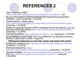 REFERENCES 2
 Team Teaching in ESP:
https://www.teachingenglish.org.uk/article/team-teaching-esp and
 file:///G:/TEACHING%20RESOURCES/ESP/Team%20Teaching%20in
%20ESP_v3.pdf (ανάκτηση 1.12.2016)
 Teaching teens / Lesson plans
https://www.teachingenglish.org.uk/teaching-teens/resources/lesson-plans
(ανάκτηση 1.12.2016)
 English for Special Purposes (ESP) Vocabulary Word Lists (Games, you can
also play online with words) http://www.manythings.org/vocabulary/lists/e/
(ανάκτηση 1.12.2016)
 ESP RESOURCES: https://palomacli.wordpress.com/ (ανάκτηση 1.12.2016)
 ΠΡΟΓΡΑΜΜΑΤΑ ΣΠΟΥΔΩΝ Τ.Ε.Ε του μαθήματος της Αγγλικής γλώσσας,
38452/Γ2 (ΦΕΚ 536/5.5.2003, Τεύχος Β’)
Wikispaces Classroom is now free, social, and easier than ever!!!
 Emergency medicine quiz: http://quiz.thefullwiki.org/Emergency_medicine
(ανάκτηση 1.12.2016)
 Electrical engineering: https://
kirstinwiki.wikispaces.com/Electrical+engineering (ανάκτηση 1.12.2016)
 Business English: http://beo-businessenglishonline.wikispaces.com/home
and https://business-english-mipt.wikispaces.com/Unit+7 ανάκτηση
1.12.2016)
 
