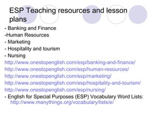 ESP Teaching resources and lesson
plans
- Banking and Finance
-Human Resources
- Marketing
- Hospitality and tourism
- Nursing
http://www.onestopenglish.com/esp/banking-and-finance/
http://www.onestopenglish.com/esp/human-resources/
http://www.onestopenglish.com/esp/marketing/
http://www.onestopenglish.com/esp/hospitality-and-tourism/
http://www.onestopenglish.com/esp/nursing/
- English for Special Purposes (ESP) Vocabulary Word Lists:
http://www.manythings.org/vocabulary/lists/e/
 